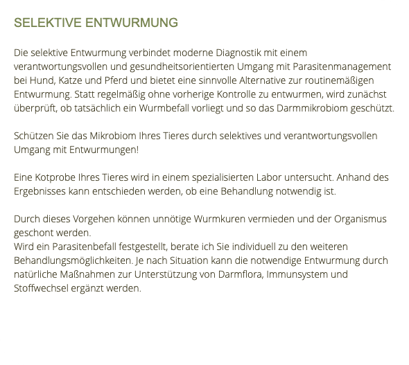SELEKTIVE ENTWURMUNG Die selektive Entwurmung verbindet moderne Diagnostik mit einem verantwortungsvollen und gesundheitsorientierten Umgang mit Parasitenmanagement bei Hund, Katze und Pferd und bietet eine sinnvolle Alternative zur routinemäßigen Entwurmung. Statt regelmäßig ohne vorherige Kontrolle zu entwurmen, wird zunächst überprüft, ob tatsächlich ein Wurmbefall vorliegt und so das Darmmikrobiom geschützt. Schützen Sie das Mikrobiom Ihres Tieres durch selektives und verantwortungsvollen Umgang mit Entwurmungen! Eine Kotprobe Ihres Tieres wird in einem spezialisierten Labor untersucht. Anhand des Ergebnisses kann entschieden werden, ob eine Behandlung notwendig ist. Durch dieses Vorgehen können unnötige Wurmkuren vermieden und der Organismus geschont werden. Wird ein Parasitenbefall festgestellt, berate ich Sie individuell zu den weiteren Behandlungsmöglichkeiten. Je nach Situation kann die notwendige Entwurmung durch natürliche Maßnahmen zur Unterstützung von Darmflora, Immunsystem und Stoffwechsel ergänzt werden. 