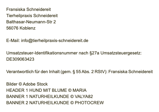 &nbsp;Fransiska Schneidereit Tierheilpraxis Schneidereit Balthasar-Neumann-Str 2 56076 Koblenz E-Mail: info@tierheilpraxis-schneidereit.de Umsatzsteuer-Identifikationsnummer nach §27a Umsatzsteuergesetz: DE309063423 Verantwortlich für den Inhalt (gem. § 55 Abs. 2 RStV): Fransiska Schneidereit Bilder © Adobe Stock HEADER 1 HUND MIT BLUME © MARIA BANNER 1 NATURHEILKUNDE © VALYA82 BANNER 2 NATURHEILKUNDE © PHOTOCREW 
